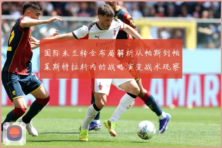 国际米兰转会布局解析从帕斯到帕莱斯特拉科内的战略演变战术观察：最新赛事动态与深度分析
