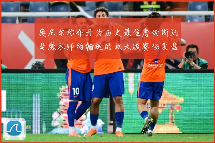奥尼尔称乔丹为历史最佳詹姆斯则是魔术师约翰逊的放大版赛场复盘：最新赛事动态与深度分析