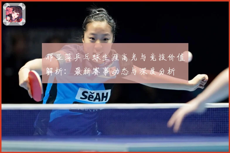 邓亚萍乒乓球生涯高光与竞技价值解析：最新赛事动态与深度分析