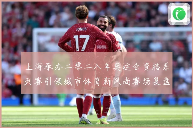 上海承办二零二八年奥运会资格系列赛引领城市体育新风尚赛场复盘：最新赛事动态与深度分析