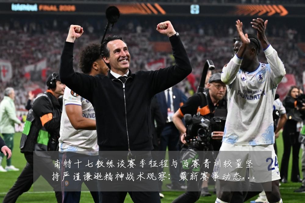 南特十七教练谈赛季征程与马赛青训较量坚持严谨谦逊精神战术观察:最新赛事动态与深度分析
